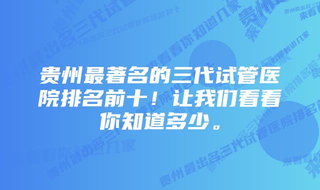 贵州最著名的三代试管医院排名前十！让我们看看你知道多少。