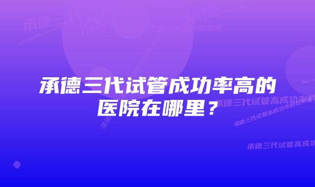 承德三代试管成功率高的医院在哪里？