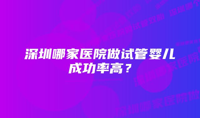 深圳哪家医院做试管婴儿成功率高？