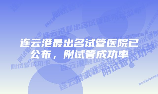 连云港最出名试管医院已公布，附试管成功率