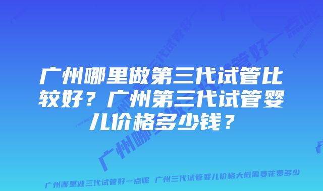 广州哪里做第三代试管比较好？广州第三代试管婴儿价格多少钱？