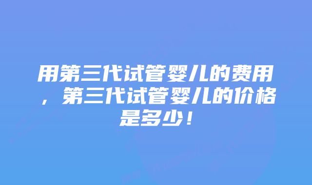 用第三代试管婴儿的费用，第三代试管婴儿的价格是多少！