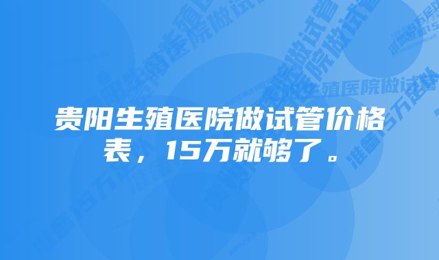 贵阳生殖医院做试管价格表，15万就够了。