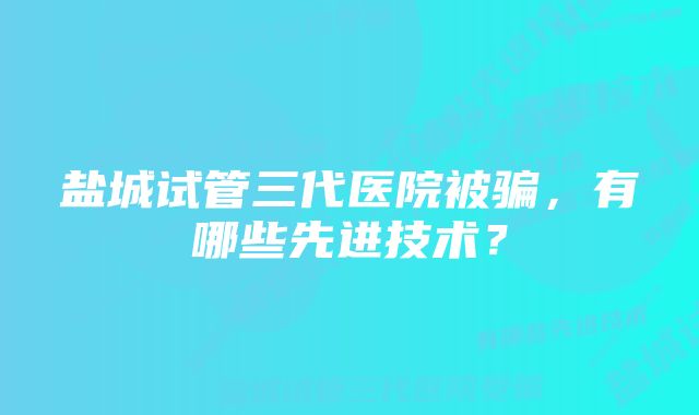 盐城试管三代医院被骗，有哪些先进技术？