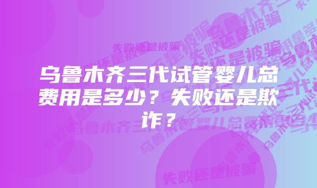 乌鲁木齐三代试管婴儿总费用是多少？失败还是欺诈？