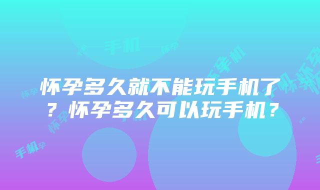 怀孕多久就不能玩手机了？怀孕多久可以玩手机？