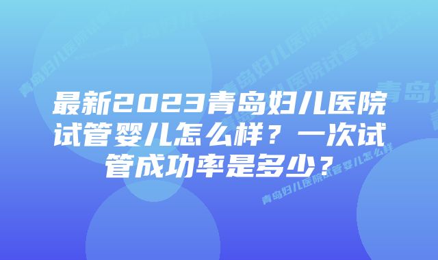 最新2023青岛妇儿医院试管婴儿怎么样？一次试管成功率是多少？