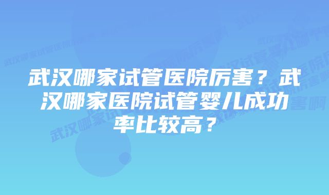 武汉哪家试管医院厉害？武汉哪家医院试管婴儿成功率比较高？