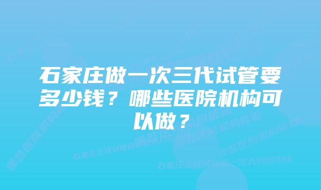 石家庄做一次三代试管要多少钱？哪些医院机构可以做？