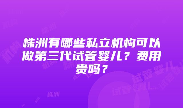 株洲有哪些私立机构可以做第三代试管婴儿？费用贵吗？