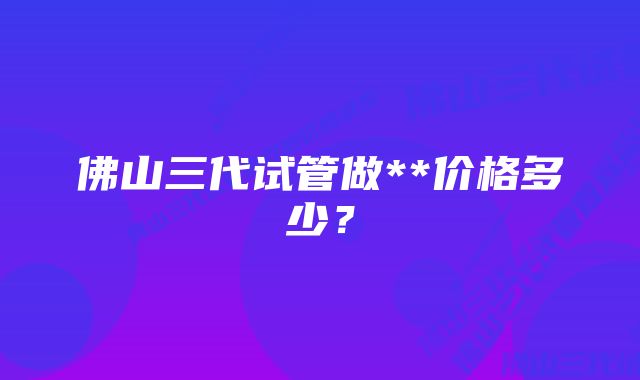 佛山三代试管做**价格多少？