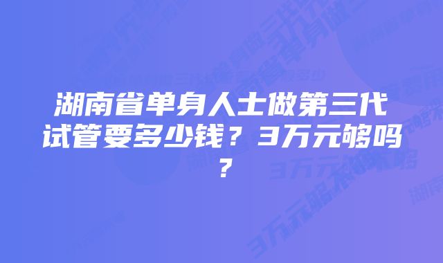 湖南省单身人士做第三代试管要多少钱？3万元够吗？