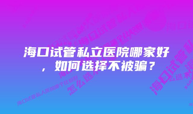 海口试管私立医院哪家好，如何选择不被骗？