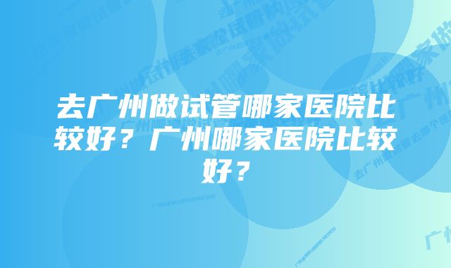 去广州做试管哪家医院比较好？广州哪家医院比较好？