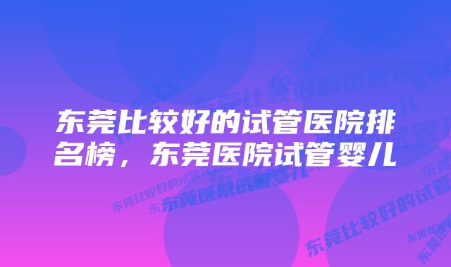 东莞比较好的试管医院排名榜，东莞医院试管婴儿