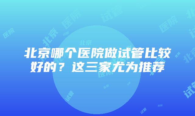 北京哪个医院做试管比较好的？这三家尤为推荐