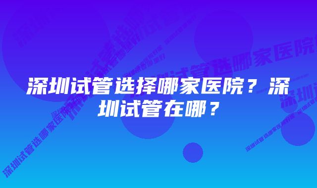 深圳试管选择哪家医院？深圳试管在哪？