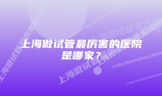 上海做试管最厉害的医院是哪家？