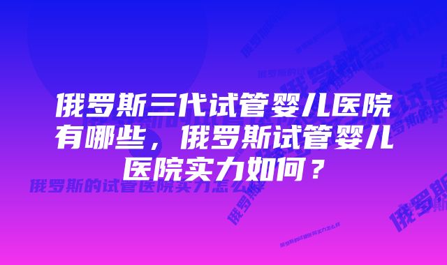 俄罗斯三代试管婴儿医院有哪些，俄罗斯试管婴儿医院实力如何？