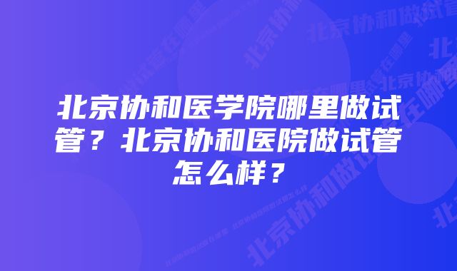 北京协和医学院哪里做试管？北京协和医院做试管怎么样？