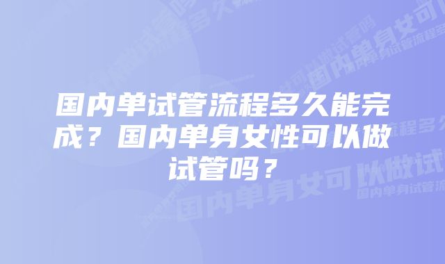 国内单试管流程多久能完成？国内单身女性可以做试管吗？