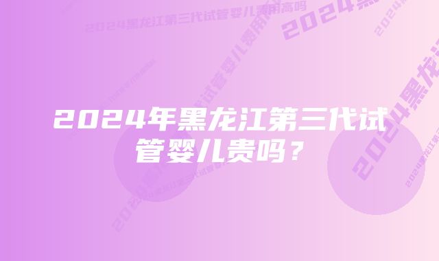 2024年黑龙江第三代试管婴儿贵吗？