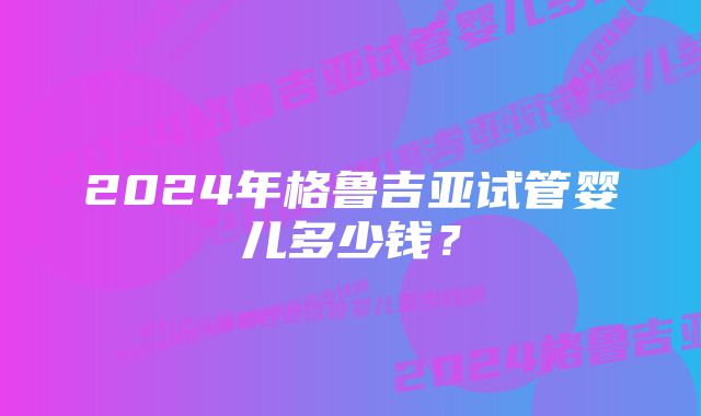 2024年格鲁吉亚试管婴儿多少钱？