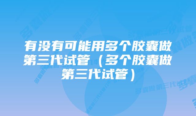 有没有可能用多个胶囊做第三代试管（多个胶囊做第三代试管）