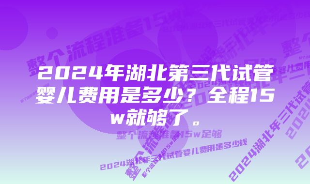 2024年湖北第三代试管婴儿费用是多少？全程15w就够了。