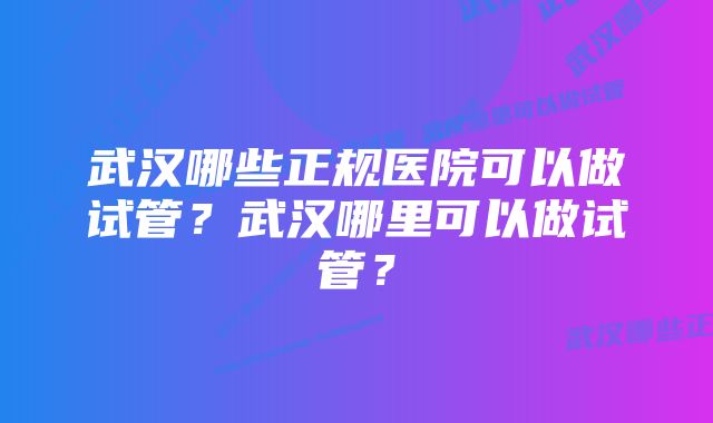 武汉哪些正规医院可以做试管？武汉哪里可以做试管？