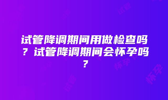 试管降调期间用做检查吗？试管降调期间会怀孕吗？