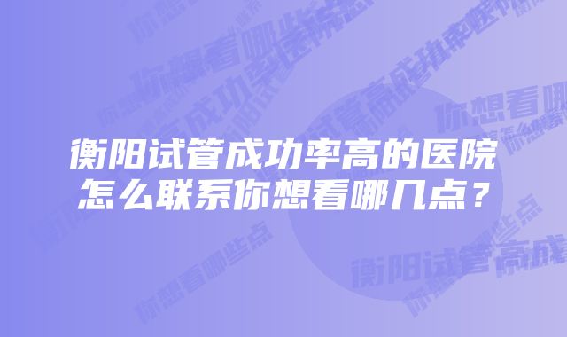 衡阳试管成功率高的医院怎么联系你想看哪几点？