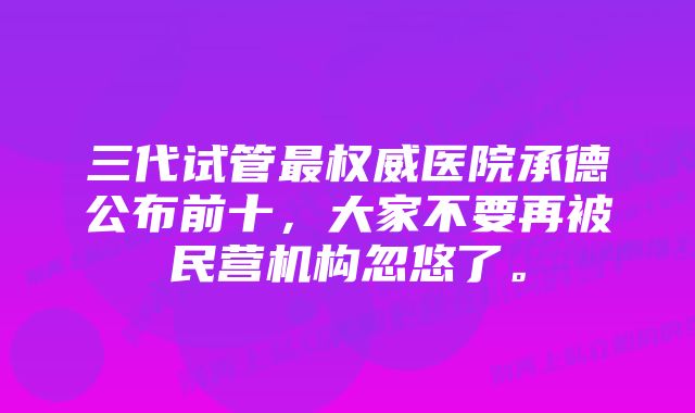 三代试管最权威医院承德公布前十，大家不要再被民营机构忽悠了。