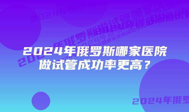 2024年俄罗斯哪家医院做试管成功率更高？