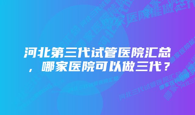 河北第三代试管医院汇总，哪家医院可以做三代？