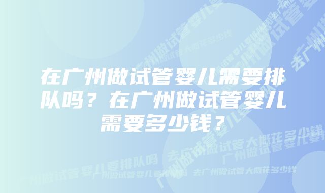 在广州做试管婴儿需要排队吗？在广州做试管婴儿需要多少钱？