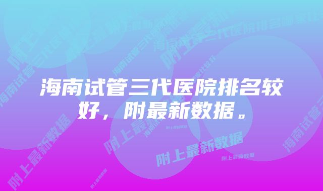 海南试管三代医院排名较好，附最新数据。