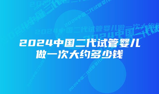 2024中国二代试管婴儿做一次大约多少钱