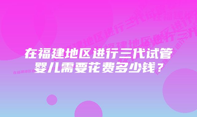 在福建地区进行三代试管婴儿需要花费多少钱？