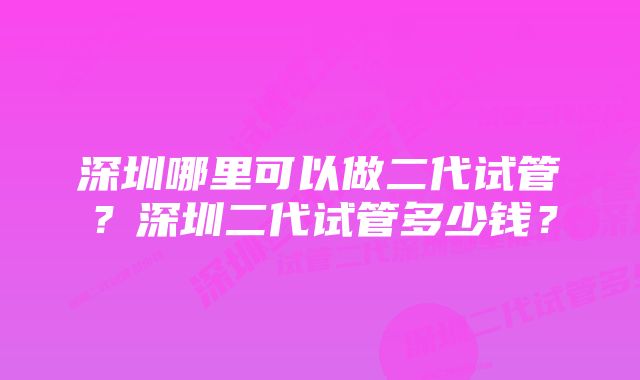 深圳哪里可以做二代试管？深圳二代试管多少钱？