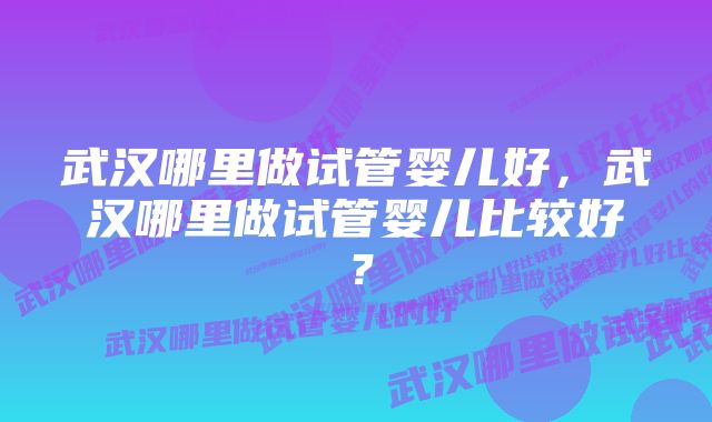 武汉哪里做试管婴儿好，武汉哪里做试管婴儿比较好？