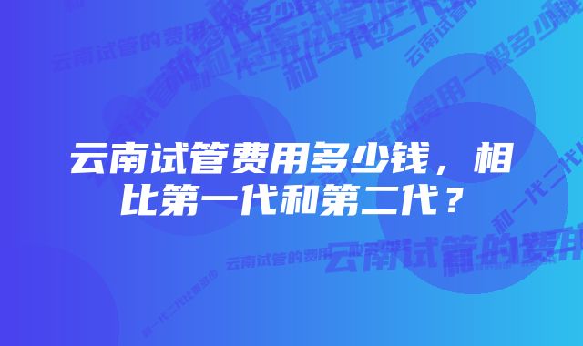 云南试管费用多少钱，相比第一代和第二代？