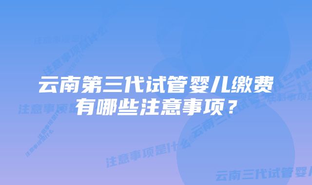 云南第三代试管婴儿缴费有哪些注意事项？