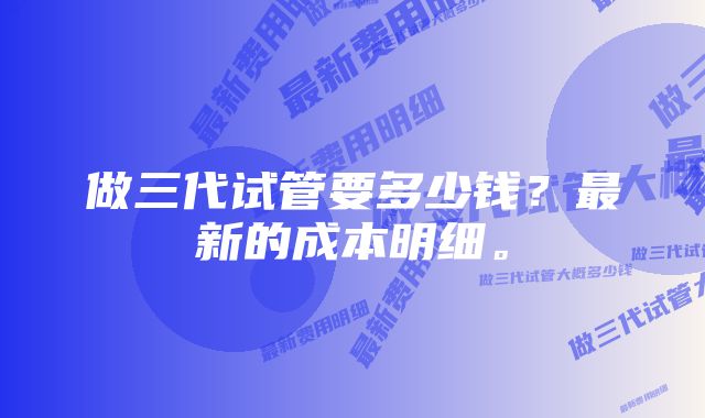 做三代试管要多少钱？最新的成本明细。