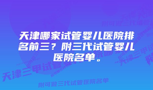 天津哪家试管婴儿医院排名前三？附三代试管婴儿医院名单。