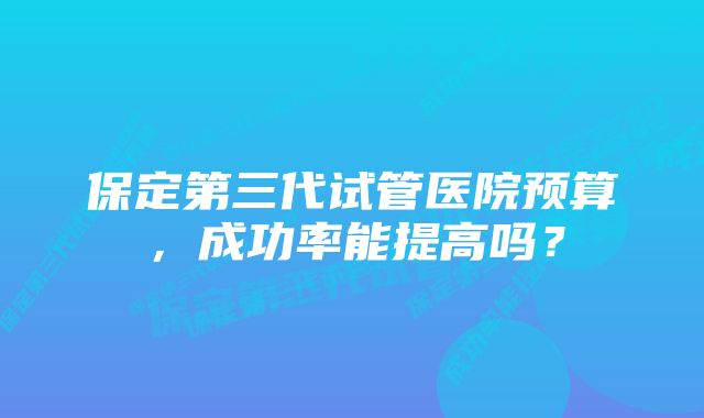 保定第三代试管医院预算，成功率能提高吗？