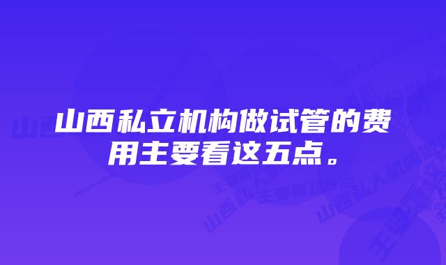 山西私立机构做试管的费用主要看这五点。