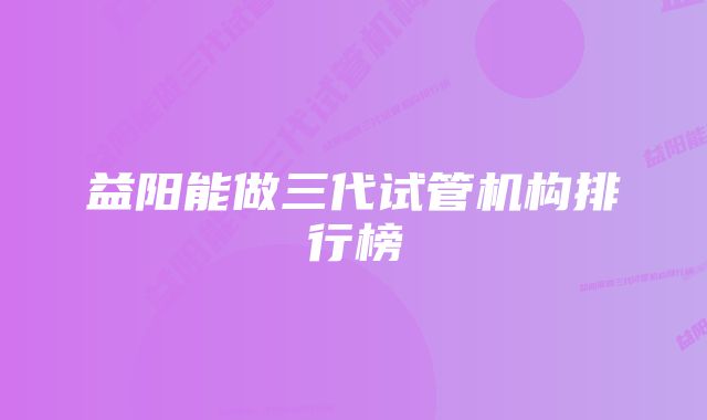 益阳能做三代试管机构排行榜