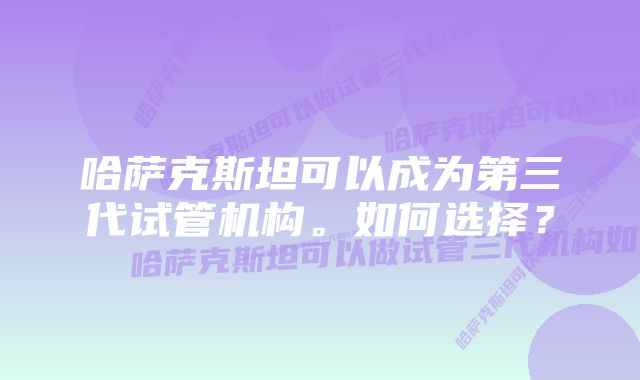 哈萨克斯坦可以成为第三代试管机构。如何选择？