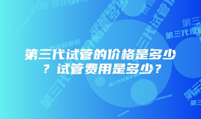 第三代试管的价格是多少？试管费用是多少？